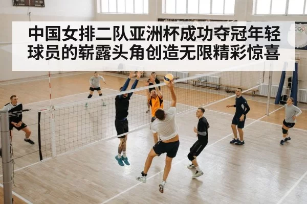 中国女排二队亚洲杯成功夺冠年轻球员的崭露头角创造无限精彩惊喜