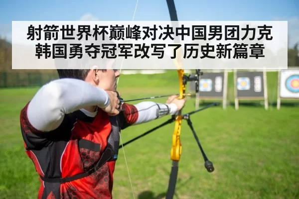 射箭世界杯巅峰对决中国男团力克韩国勇夺冠军改写了历史新篇章