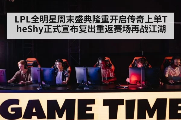 LPL全明星周末盛典隆重开启传奇上单TheShy正式宣布复出重返赛场再战江湖