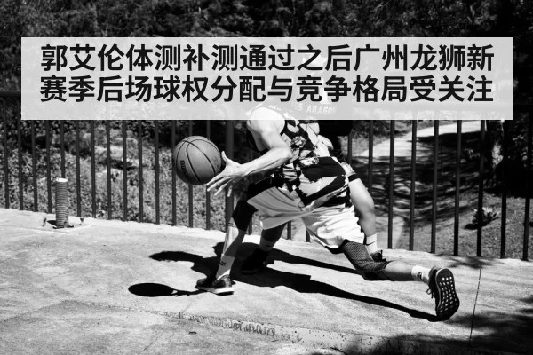 郭艾伦体测补测通过之后广州龙狮新赛季后场球权分配与竞争格局受关注