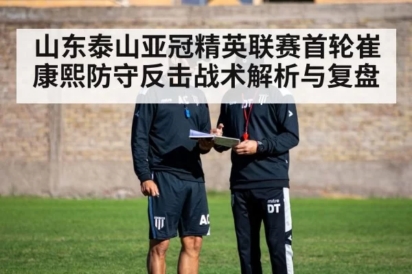 山东泰山亚冠精英联赛首轮崔康熙防守反击战术解析与复盘