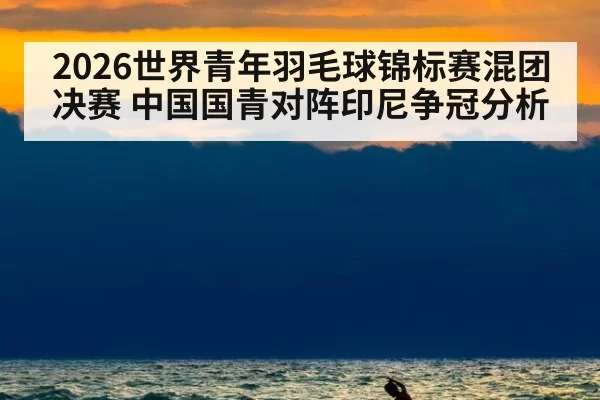 2026世界青年羽毛球锦标赛混团决赛 中国国青对阵印尼争冠分析